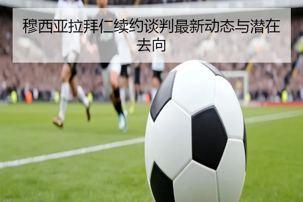 穆西亚拉拜仁续约谈判最新动态与潜在去向